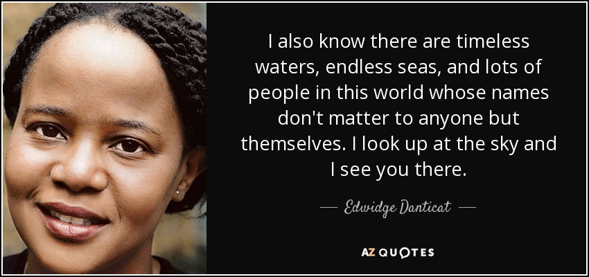 I also know there are timeless waters, endless seas, and lots of people in this world whose names don't matter to anyone but themselves. I look up at the sky and I see you there. - Edwidge Danticat