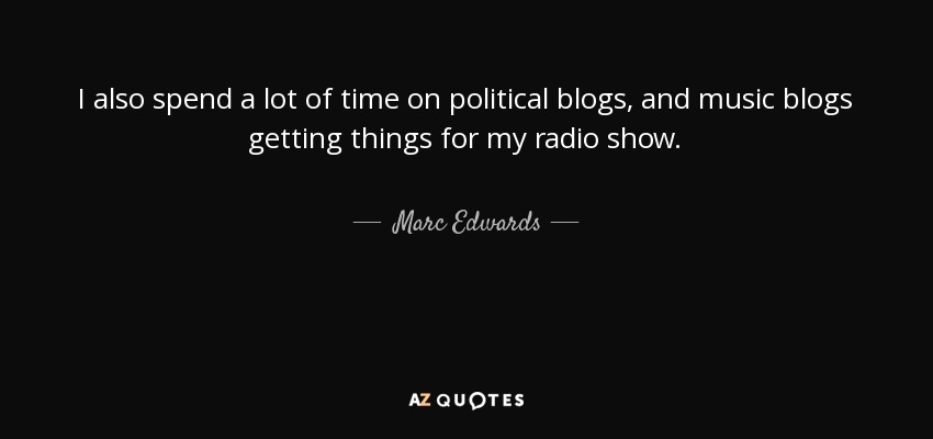 I also spend a lot of time on political blogs, and music blogs getting things for my radio show. - Marc Edwards