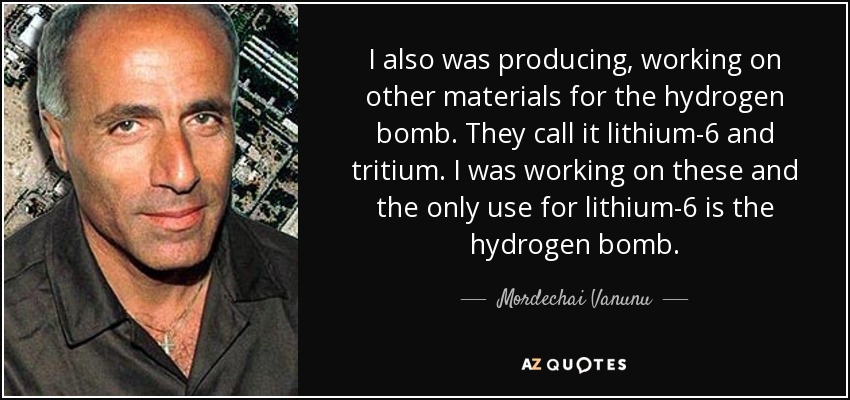I also was producing, working on other materials for the hydrogen bomb. They call it lithium-6 and tritium. I was working on these and the only use for lithium-6 is the hydrogen bomb. - Mordechai Vanunu