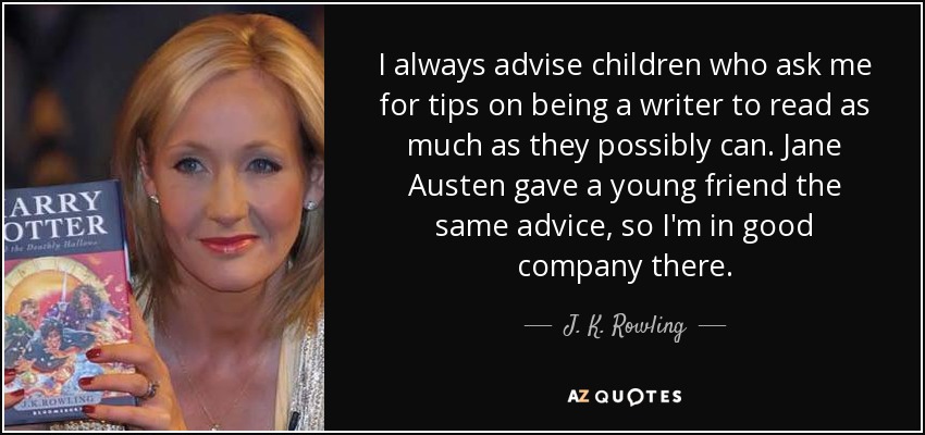 I always advise children who ask me for tips on being a writer to read as much as they possibly can. Jane Austen gave a young friend the same advice, so I'm in good company there. - J. K. Rowling