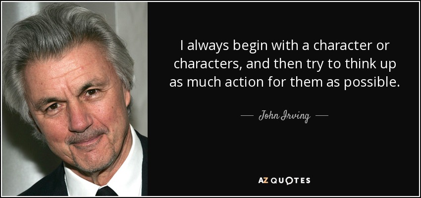 I always begin with a character or characters, and then try to think up as much action for them as possible. - John Irving