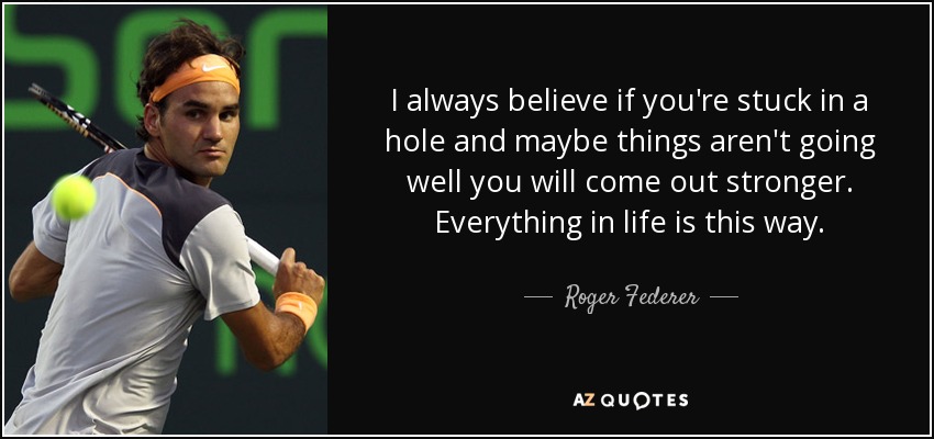 I always believe if you're stuck in a hole and maybe things aren't going well you will come out stronger. Everything in life is this way. - Roger Federer