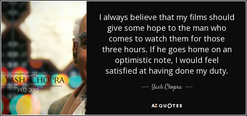 I always believe that my films should give some hope to the man who comes to watch them for those three hours. If he goes home on an optimistic note, I would feel satisfied at having done my duty. - Yash Chopra
