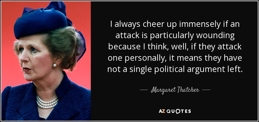 I always cheer up immensely if an attack is particularly wounding because I think, well, if they attack one personally, it means they have not a single political argument left. - Margaret Thatcher