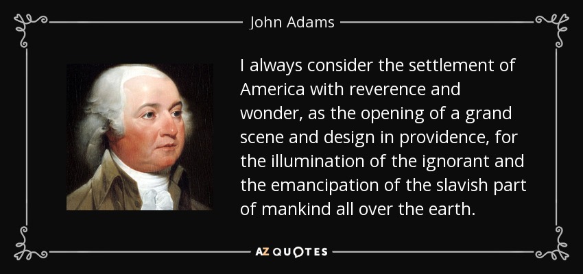 I always consider the settlement of America with reverence and wonder, as the opening of a grand scene and design in providence, for the illumination of the ignorant and the emancipation of the slavish part of mankind all over the earth. - John Adams