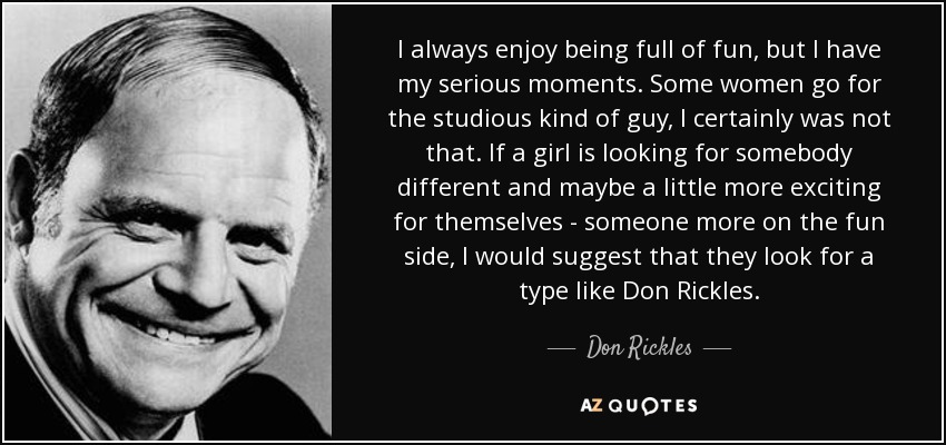 I always enjoy being full of fun, but I have my serious moments. Some women go for the studious kind of guy, I certainly was not that. If a girl is looking for somebody different and maybe a little more exciting for themselves - someone more on the fun side, I would suggest that they look for a type like Don Rickles. - Don Rickles