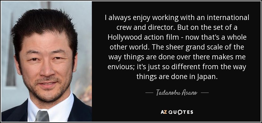 I always enjoy working with an international crew and director. But on the set of a Hollywood action film - now that's a whole other world. The sheer grand scale of the way things are done over there makes me envious; it's just so different from the way things are done in Japan. - Tadanobu Asano