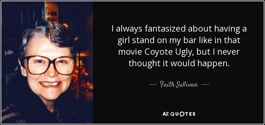I always fantasized about having a girl stand on my bar like in that movie Coyote Ugly, but I never thought it would happen. - Faith Sullivan