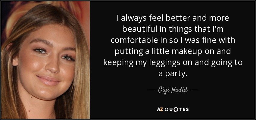 I always feel better and more beautiful in things that I'm comfortable in so I was fine with putting a little makeup on and keeping my leggings on and going to a party. - Gigi Hadid