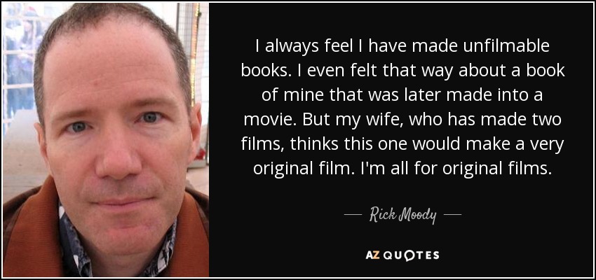 I always feel I have made unfilmable books. I even felt that way about a book of mine that was later made into a movie. But my wife, who has made two films, thinks this one would make a very original film. I'm all for original films. - Rick Moody