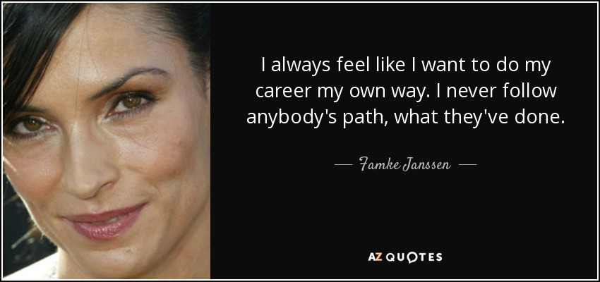 I always feel like I want to do my career my own way. I never follow anybody's path, what they've done. - Famke Janssen