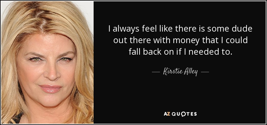 I always feel like there is some dude out there with money that I could fall back on if I needed to. - Kirstie Alley