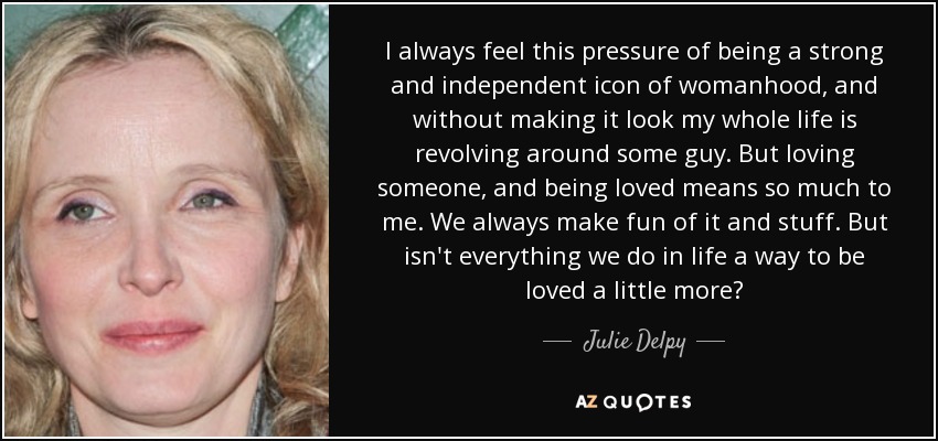 I always feel this pressure of being a strong and independent icon of womanhood, and without making it look my whole life is revolving around some guy. But loving someone, and being loved means so much to me. We always make fun of it and stuff. But isn't everything we do in life a way to be loved a little more? - Julie Delpy
