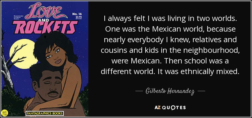 I always felt I was living in two worlds. One was the Mexican world, because nearly everybody I knew, relatives and cousins and kids in the neighbourhood, were Mexican. Then school was a different world. It was ethnically mixed. - Gilberto Hernandez