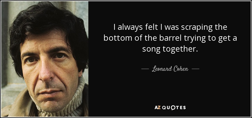 I always felt I was scraping the bottom of the barrel trying to get a song together. - Leonard Cohen