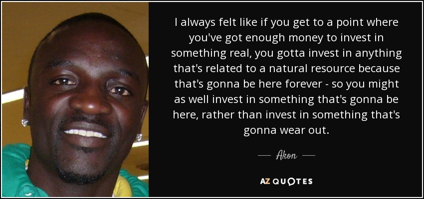 I always felt like if you get to a point where you've got enough money to invest in something real, you gotta invest in anything that's related to a natural resource because that's gonna be here forever - so you might as well invest in something that's gonna be here, rather than invest in something that's gonna wear out. - Akon