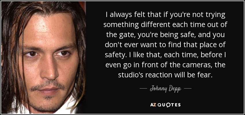 I always felt that if you're not trying something different each time out of the gate, you're being safe, and you don't ever want to find that place of safety. I like that, each time, before I even go in front of the cameras, the studio's reaction will be fear. - Johnny Depp