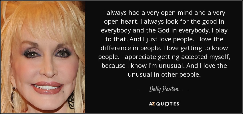 I always had a very open mind and a very open heart. I always look for the good in everybody and the God in everybody. I play to that. And I just love people. I love the difference in people. I love getting to know people. I appreciate getting accepted myself, because I know I'm unusual. And I love the unusual in other people. - Dolly Parton