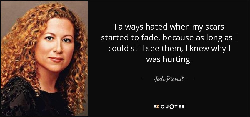 I always hated when my scars started to fade, because as long as I could still see them, I knew why I was hurting. - Jodi Picoult