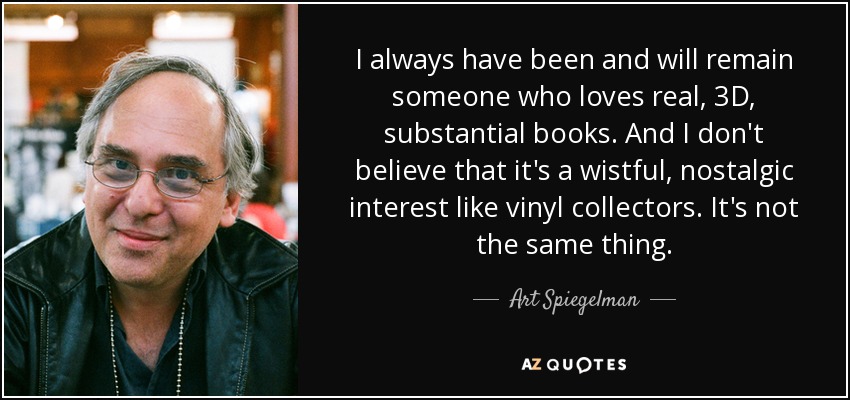 I always have been and will remain someone who loves real, 3D, substantial books. And I don't believe that it's a wistful, nostalgic interest like vinyl collectors. It's not the same thing. - Art Spiegelman