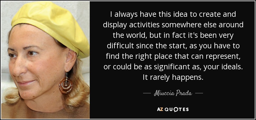 I always have this idea to create and display activities somewhere else around the world, but in fact it's been very difficult since the start, as you have to find the right place that can represent, or could be as significant as, your ideals. It rarely happens. - Miuccia Prada