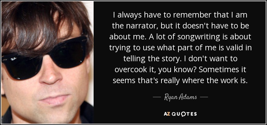 I always have to remember that I am the narrator, but it doesn't have to be about me. A lot of songwriting is about trying to use what part of me is valid in telling the story. I don't want to overcook it, you know? Sometimes it seems that's really where the work is. - Ryan Adams