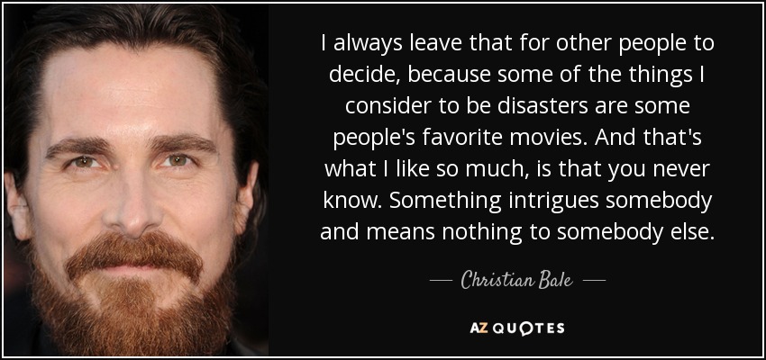 I always leave that for other people to decide, because some of the things I consider to be disasters are some people's favorite movies. And that's what I like so much, is that you never know. Something intrigues somebody and means nothing to somebody else. - Christian Bale