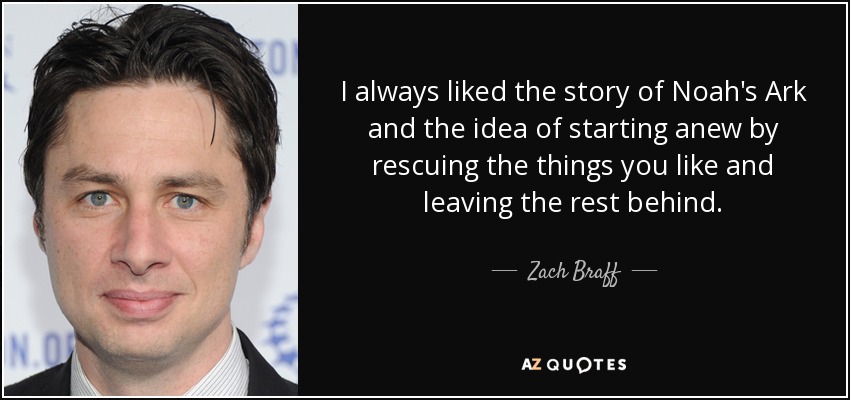 I always liked the story of Noah's Ark and the idea of starting anew by rescuing the things you like and leaving the rest behind. - Zach Braff