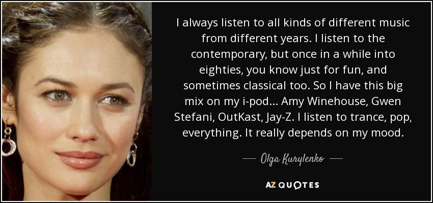 I always listen to all kinds of different music from different years. I listen to the contemporary, but once in a while into eighties, you know just for fun, and sometimes classical too. So I have this big mix on my i-pod... Amy Winehouse, Gwen Stefani, OutKast, Jay-Z. I listen to trance, pop, everything. It really depends on my mood. - Olga Kurylenko