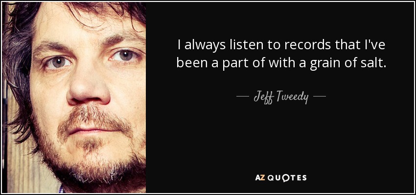 I always listen to records that I've been a part of with a grain of salt. - Jeff Tweedy