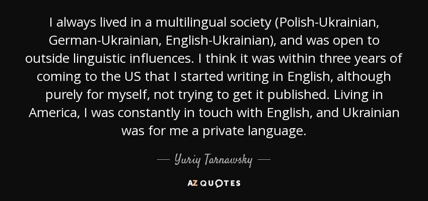 I always lived in a multilingual society (Polish-Ukrainian, German-Ukrainian, English-Ukrainian), and was open to outside linguistic influences. I think it was within three years of coming to the US that I started writing in English, although purely for myself, not trying to get it published. Living in America, I was constantly in touch with English, and Ukrainian was for me a private language. - Yuriy Tarnawsky