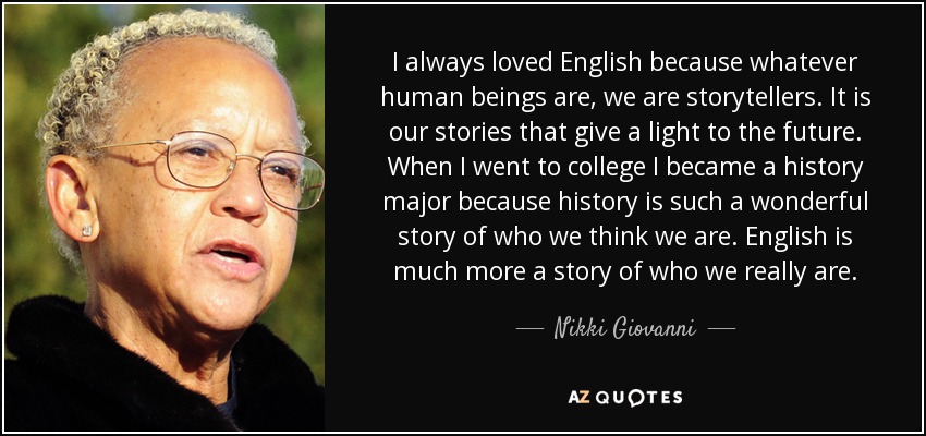 I always loved English because whatever human beings are, we are storytellers. It is our stories that give a light to the future. When I went to college I became a history major because history is such a wonderful story of who we think we are. English is much more a story of who we really are. - Nikki Giovanni