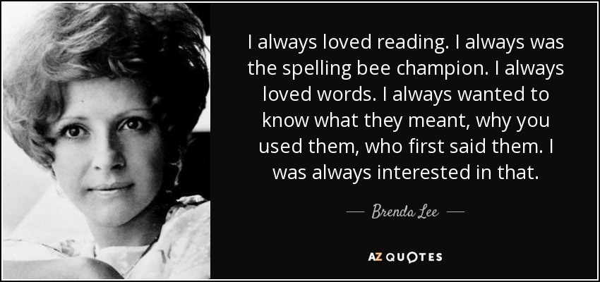 I always loved reading. I always was the spelling bee champion. I always loved words. I always wanted to know what they meant, why you used them, who first said them. I was always interested in that. - Brenda Lee