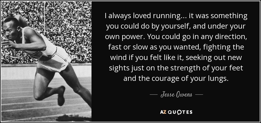 I always loved running... it was something you could do by yourself, and under your own power. You could go in any direction, fast or slow as you wanted, fighting the wind if you felt like it, seeking out new sights just on the strength of your feet and the courage of your lungs. - Jesse Owens