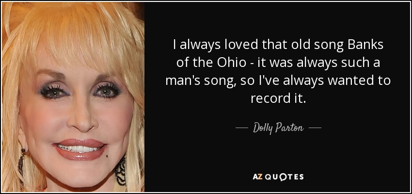 I always loved that old song Banks of the Ohio - it was always such a man's song, so I've always wanted to record it. - Dolly Parton