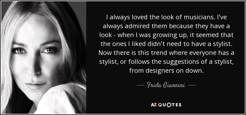 I always loved the look of musicians. I've always admired them because they have a look - when I was growing up, it seemed that the ones I liked didn't need to have a stylist. Now there is this trend where everyone has a stylist, or follows the suggestions of a stylist, from designers on down. - Frida Giannini