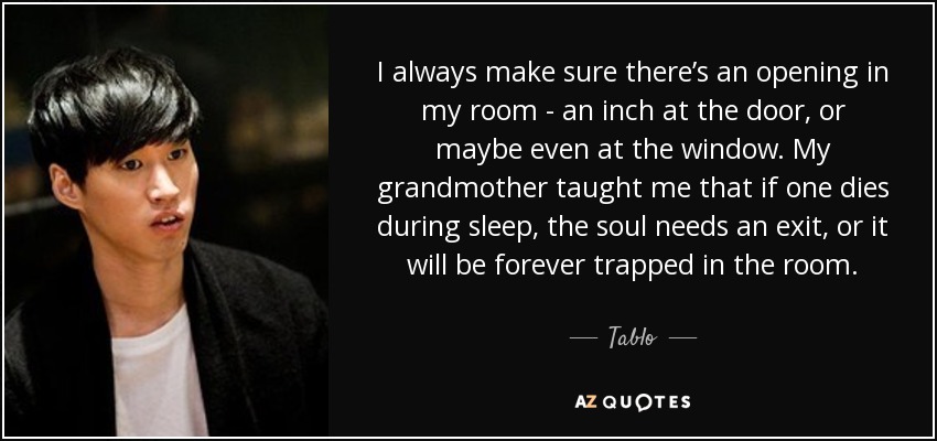 I always make sure there’s an opening in my room - an inch at the door, or maybe even at the window. My grandmother taught me that if one dies during sleep, the soul needs an exit, or it will be forever trapped in the room. - Tablo