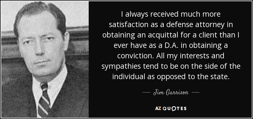 I always received much more satisfaction as a defense attorney in obtaining an acquittal for a client than I ever have as a D.A. in obtaining a conviction. All my interests and sympathies tend to be on the side of the individual as opposed to the state. - Jim Garrison