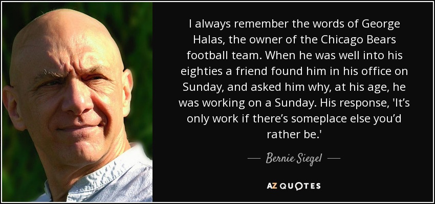 I always remember the words of George Halas, the owner of the Chicago Bears football team. When he was well into his eighties a friend found him in his office on Sunday, and asked him why, at his age, he was working on a Sunday. His response, 'It’s only work if there’s someplace else you’d rather be.' - Bernie Siegel