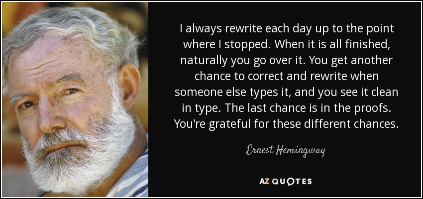 I always rewrite each day up to the point where I stopped. When it is all finished, naturally you go over it. You get another chance to correct and rewrite when someone else types it, and you see it clean in type. The last chance is in the proofs. You're grateful for these different chances. - Ernest Hemingway