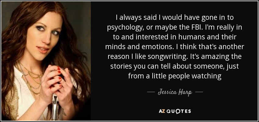 I always said I would have gone in to psychology, or maybe the FBI. I'm really in to and interested in humans and their minds and emotions. I think that's another reason I like songwriting. It's amazing the stories you can tell about someone, just from a little people watching - Jessica Harp