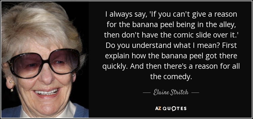 I always say, 'If you can't give a reason for the banana peel being in the alley, then don't have the comic slide over it.' Do you understand what I mean? First explain how the banana peel got there quickly. And then there's a reason for all the comedy. - Elaine Stritch