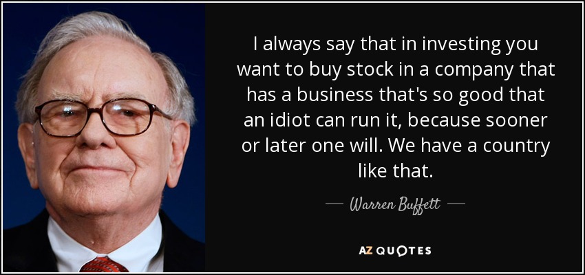 I always say that in investing you want to buy stock in a company that has a business that's so good that an idiot can run it, because sooner or later one will. We have a country like that. - Warren Buffett