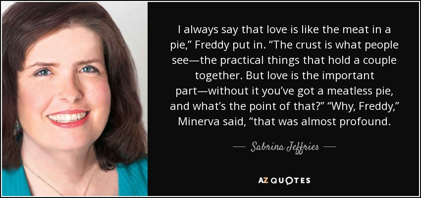 I always say that love is like the meat in a pie,” Freddy put in. “The crust is what people see—the practical things that hold a couple together. But love is the important part—without it you’ve got a meatless pie, and what’s the point of that?” “Why, Freddy,” Minerva said, “that was almost profound. - Sabrina Jeffries