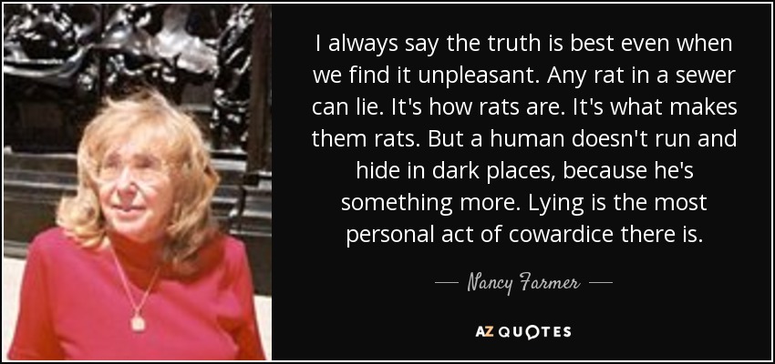 I always say the truth is best even when we find it unpleasant. Any rat in a sewer can lie. It's how rats are. It's what makes them rats. But a human doesn't run and hide in dark places, because he's something more. Lying is the most personal act of cowardice there is. - Nancy Farmer