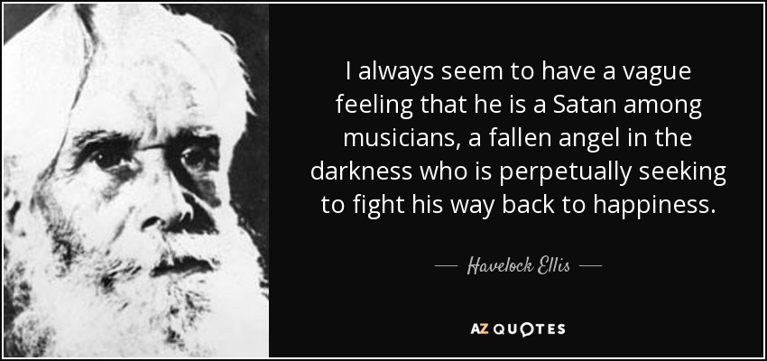 I always seem to have a vague feeling that he is a Satan among musicians, a fallen angel in the darkness who is perpetually seeking to fight his way back to happiness. - Havelock Ellis