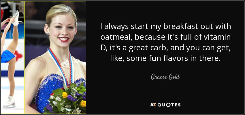 I always start my breakfast out with oatmeal, because it's full of vitamin D, it's a great carb, and you can get, like, some fun flavors in there. - Gracie Gold