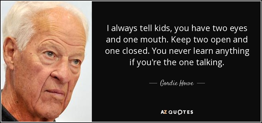 Gordie Howe Quote: “I always tell kids, you have two eyes and one mouth.  Keep two open and one closed. You never learn anything if you're th”