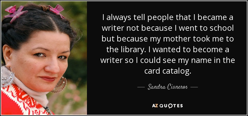 I always tell people that I became a writer not because I went to school but because my mother took me to the library. I wanted to become a writer so I could see my name in the card catalog. - Sandra Cisneros