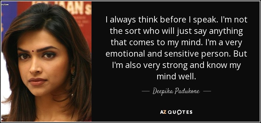 I always think before I speak. I'm not the sort who will just say anything that comes to my mind. I'm a very emotional and sensitive person. But I'm also very strong and know my mind well. - Deepika Padukone